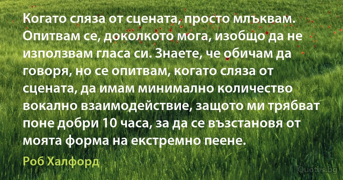 Когато сляза от сцената, просто млъквам. Опитвам се, доколкото мога, изобщо да не използвам гласа си. Знаете, че обичам да говоря, но се опитвам, когато сляза от сцената, да имам минимално количество вокално взаимодействие, защото ми трябват поне добри 10 часа, за да се възстановя от моята форма на екстремно пеене. (Роб Халфорд)