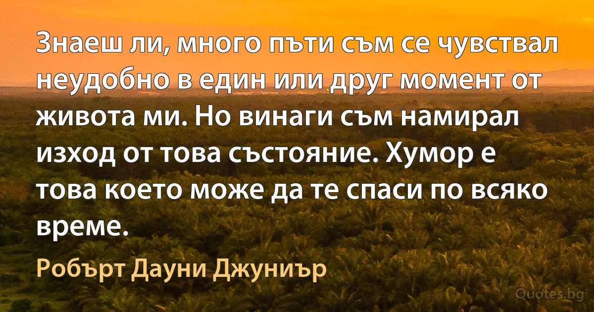 Знаеш ли, много пъти съм се чувствал неудобно в един или друг момент от живота ми. Но винаги съм намирал изход от това състояние. Хумор е това което може да те спаси по всяко време. (Робърт Дауни Джуниър)