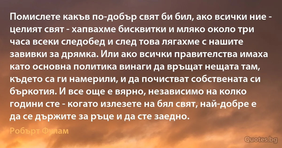 Помислете какъв по-добър свят би бил, ако всички ние - целият свят - хапвахме бисквитки и мляко около три часа всеки следобед и след това лягахме с нашите завивки за дрямка. Или ако всички правителства имаха като основна политика винаги да връщат нещата там, където са ги намерили, и да почистват собствената си бъркотия. И все още е вярно, независимо на колко години сте - когато излезете на бял свят, най-добре е да се държите за ръце и да сте заедно. (Робърт Фулам)