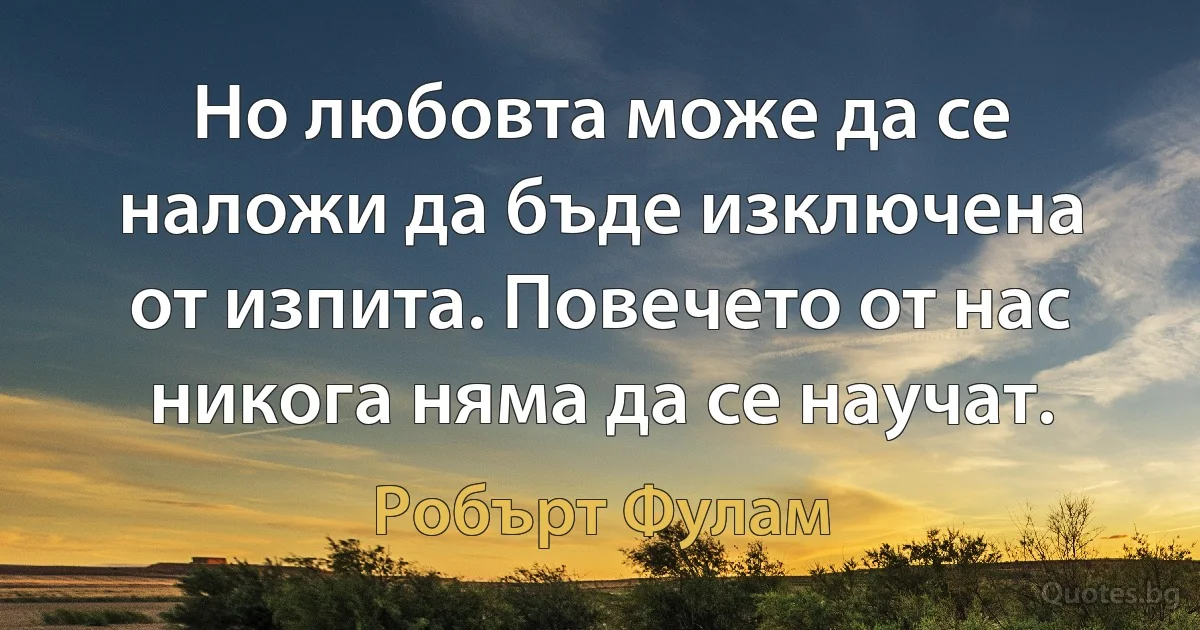 Но любовта може да се наложи да бъде изключена от изпита. Повечето от нас никога няма да се научат. (Робърт Фулам)