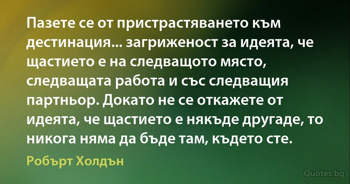 Пазете се от пристрастяването към дестинация... загриженост за идеята, че щастието е на следващото място, следващата работа и със следващия партньор. Докато не се откажете от идеята, че щастието е някъде другаде, то никога няма да бъде там, където сте. (Робърт Холдън)