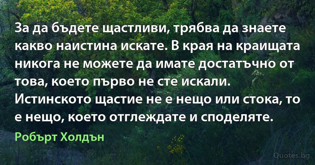 За да бъдете щастливи, трябва да знаете какво наистина искате. В края на краищата никога не можете да имате достатъчно от това, което първо не сте искали. Истинското щастие не е нещо или стока, то е нещо, което отглеждате и споделяте. (Робърт Холдън)