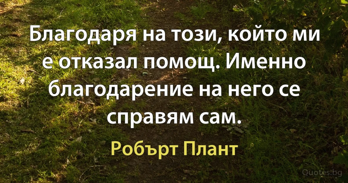 Благодаря на този, който ми е отказал помощ. Именно благодарение на него се справям сам. (Робърт Плант)