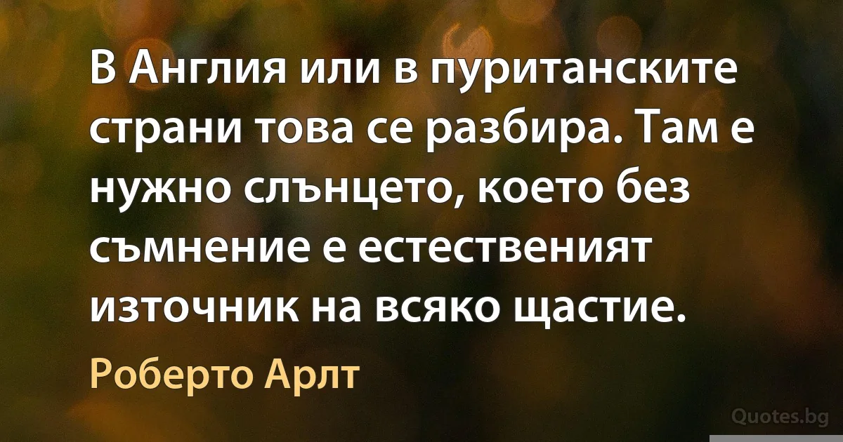 В Англия или в пуританските страни това се разбира. Там е нужно слънцето, което без съмнение е естественият източник на всяко щастие. (Роберто Арлт)