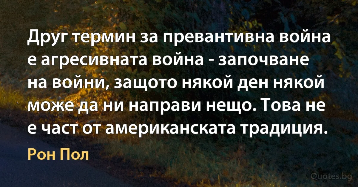 Друг термин за превантивна война е агресивната война - започване на войни, защото някой ден някой може да ни направи нещо. Това не е част от американската традиция. (Рон Пол)