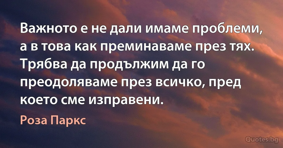 Важното е не дали имаме проблеми, а в това как преминаваме през тях. Трябва да продължим да го преодоляваме през всичко, пред което сме изправени. (Роза Паркс)