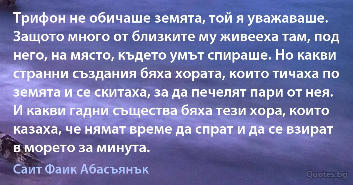 Трифон не обичаше земята, той я уважаваше. Защото много от близките му живееха там, под него, на място, където умът спираше. Но какви странни създания бяха хората, които тичаха по земята и се скитаха, за да печелят пари от нея. И какви гадни същества бяха тези хора, които казаха, че нямат време да спрат и да се взират в морето за минута. (Саит Фаик Абасъянък)