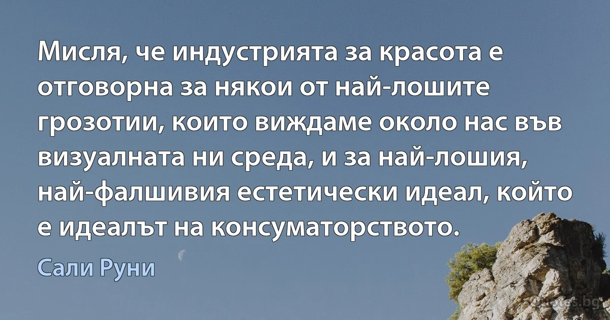 Мисля, че индустрията за красота е отговорна за някои от най-лошите грозотии, които виждаме около нас във визуалната ни среда, и за най-лошия, най-фалшивия естетически идеал, който е идеалът на консуматорството. (Сали Руни)