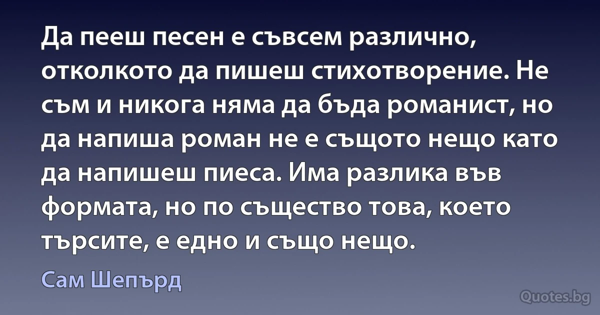 Да пееш песен е съвсем различно, отколкото да пишеш стихотворение. Не съм и никога няма да бъда романист, но да напиша роман не е същото нещо като да напишеш пиеса. Има разлика във формата, но по същество това, което търсите, е едно и също нещо. (Сам Шепърд)