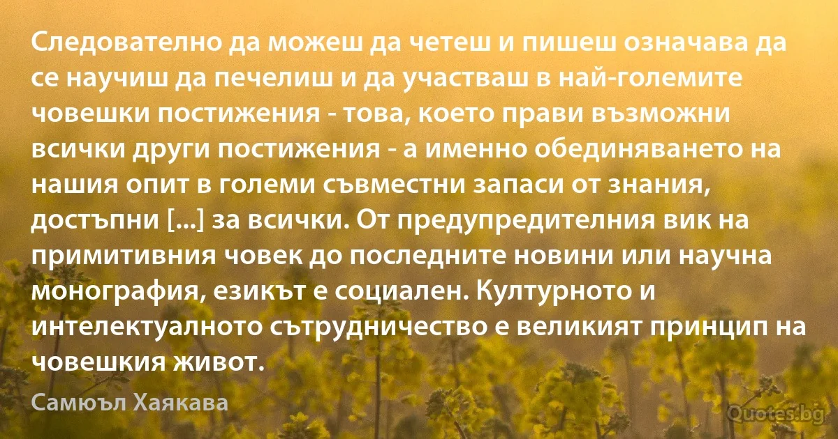 Следователно да можеш да четеш и пишеш означава да се научиш да печелиш и да участваш в най-големите човешки постижения - това, което прави възможни всички други постижения - а именно обединяването на нашия опит в големи съвместни запаси от знания, достъпни [...] за всички. От предупредителния вик на примитивния човек до последните новини или научна монография, езикът е социален. Културното и интелектуалното сътрудничество е великият принцип на човешкия живот. (Самюъл Хаякава)