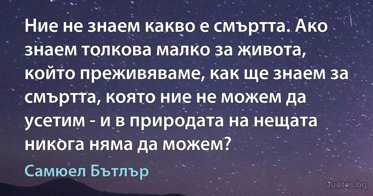 Ние не знаем какво е смъртта. Ако знаем толкова малко за живота, който преживяваме, как ще знаем за смъртта, която ние не можем да усетим - и в природата на нещата никога няма да можем? (Самюел Бътлър)