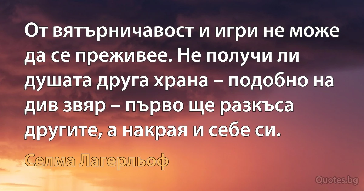 От вятърничавост и игри не може да се преживее. Не получи ли душата друга храна – подобно на див звяр – първо ще разкъса другите, а накрая и себе си. (Селма Лагерльоф)