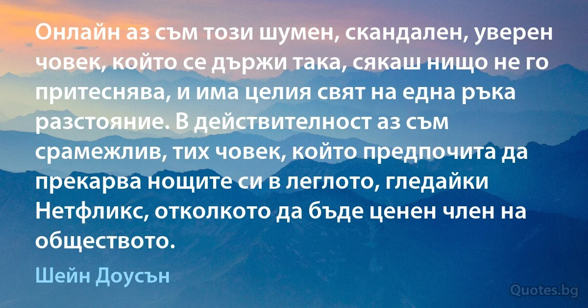 Онлайн аз съм този шумен, скандален, уверен човек, който се държи така, сякаш нищо не го притеснява, и има целия свят на една ръка разстояние. В действителност аз съм срамежлив, тих човек, който предпочита да прекарва нощите си в леглото, гледайки Нетфликс, отколкото да бъде ценен член на обществото. (Шейн Доусън)