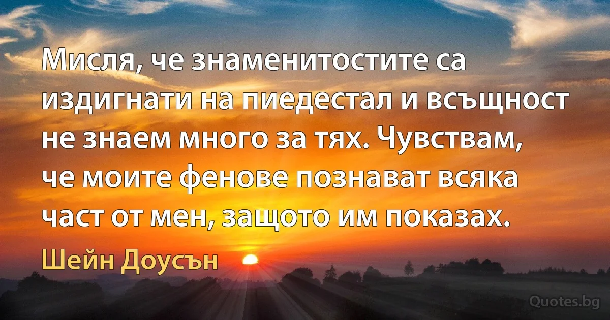 Мисля, че знаменитостите са издигнати на пиедестал и всъщност не знаем много за тях. Чувствам, че моите фенове познават всяка част от мен, защото им показах. (Шейн Доусън)