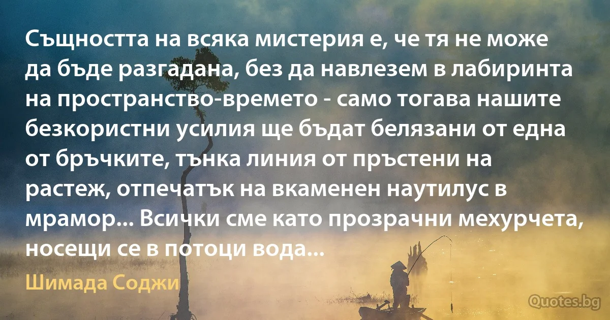 Същността на всяка мистерия е, че тя не може да бъде разгадана, без да навлезем в лабиринта на пространство-времето - само тогава нашите безкористни усилия ще бъдат белязани от една от бръчките, тънка линия от пръстени на растеж, отпечатък на вкаменен наутилус в мрамор... Всички сме като прозрачни мехурчета, носещи се в потоци вода... (Шимада Соджи)