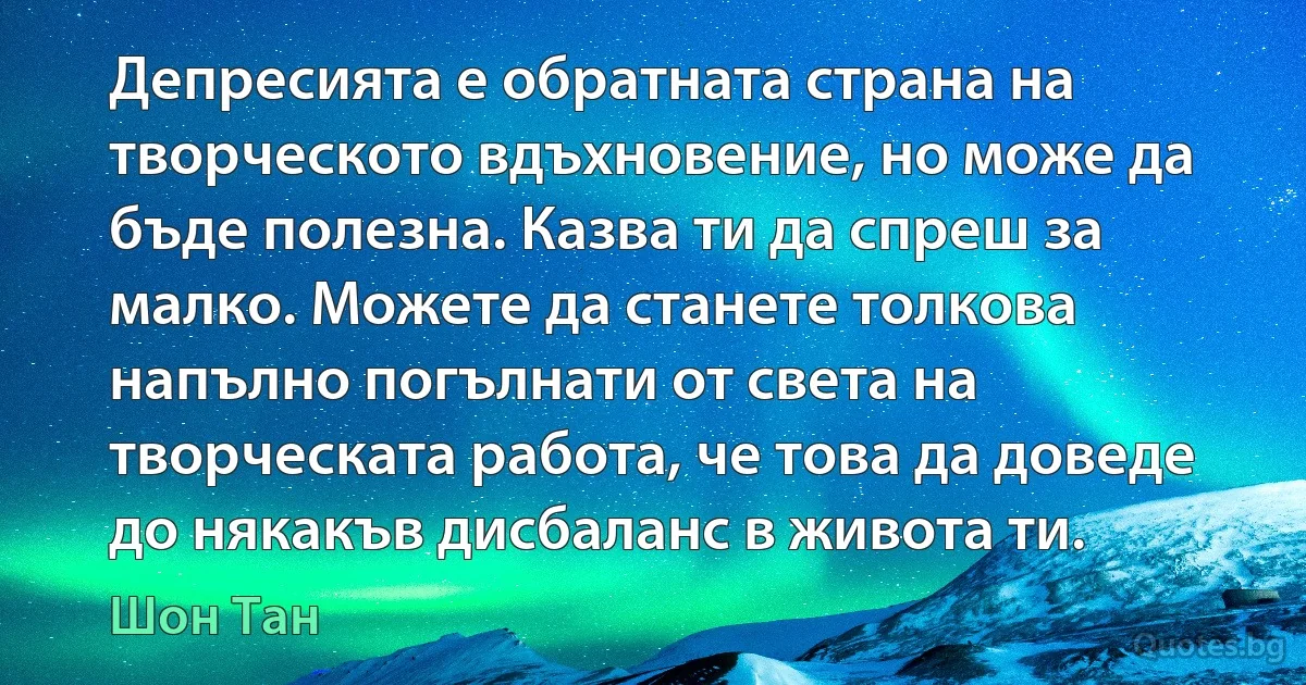 Депресията е обратната страна на творческото вдъхновение, но може да бъде полезна. Казва ти да спреш за малко. Можете да станете толкова напълно погълнати от света на творческата работа, че това да доведе до някакъв дисбаланс в живота ти. (Шон Тан)