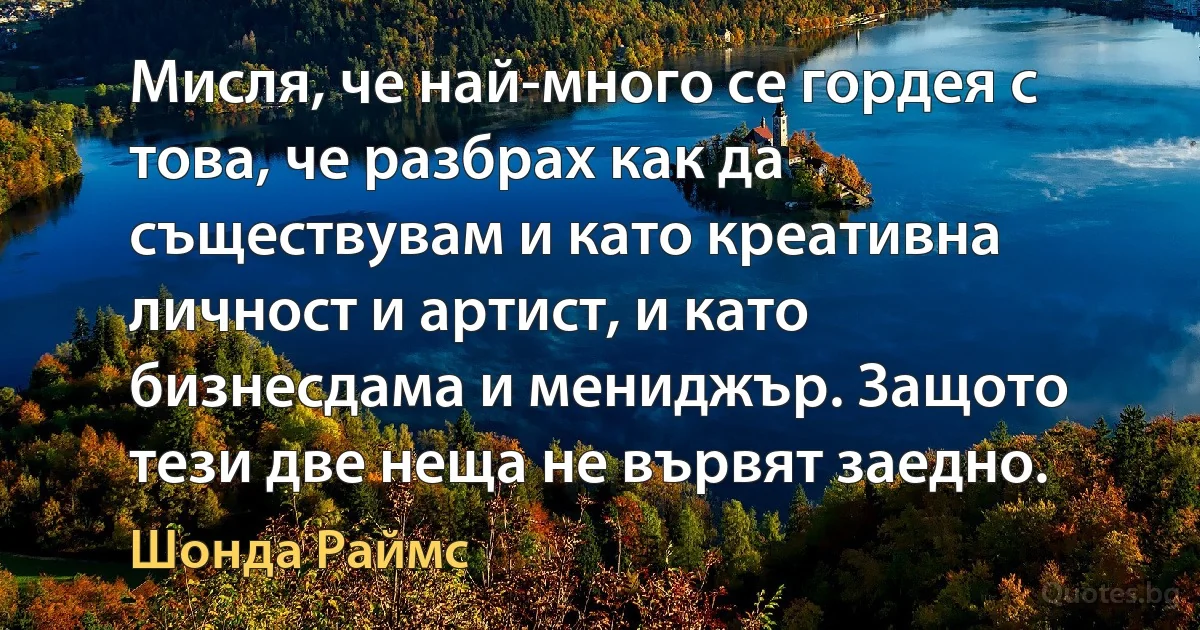 Мисля, че най-много се гордея с това, че разбрах как да съществувам и като креативна личност и артист, и като бизнесдама и мениджър. Защото тези две неща не вървят заедно. (Шонда Раймс)