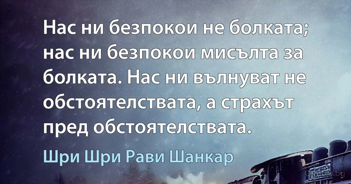 Нас ни безпокои не болката; нас ни безпокои мисълта за болката. Нас ни вълнуват не обстоятелствата, а страхът пред обстоятелствата. (Шри Шри Рави Шанкар)