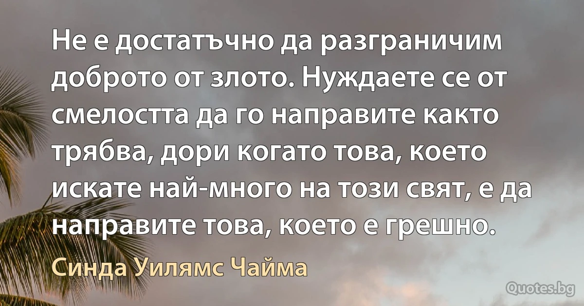 Не е достатъчно да разграничим доброто от злото. Нуждаете се от смелостта да го направите както трябва, дори когато това, което искате най-много на този свят, е да направите това, което е грешно. (Синда Уилямс Чайма)