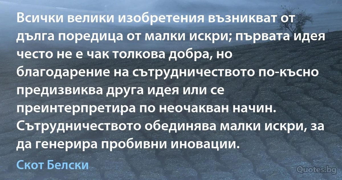 Всички велики изобретения възникват от дълга поредица от малки искри; първата идея често не е чак толкова добра, но благодарение на сътрудничеството по-късно предизвиква друга идея или се преинтерпретира по неочакван начин. Сътрудничеството обединява малки искри, за да генерира пробивни иновации. (Скот Белски)