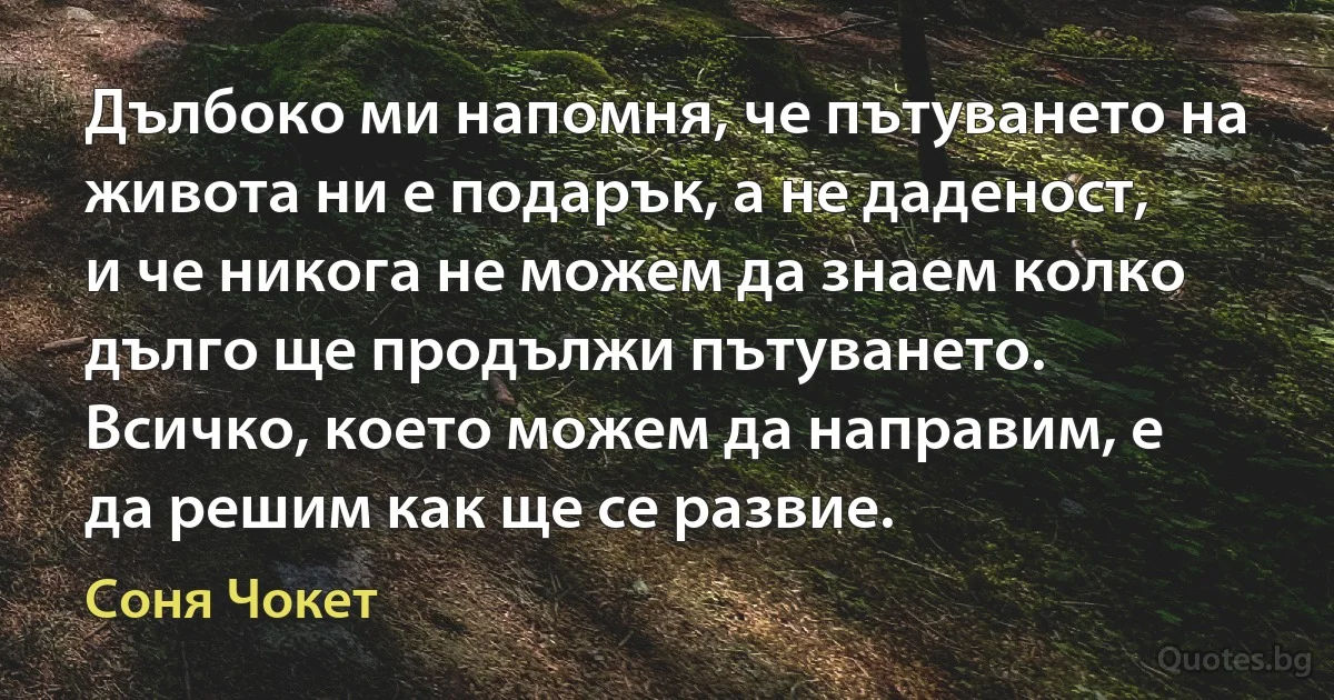 Дълбоко ми напомня, че пътуването на живота ни е подарък, а не даденост, и че никога не можем да знаем колко дълго ще продължи пътуването. Всичко, което можем да направим, е да решим как ще се развие. (Соня Чокет)