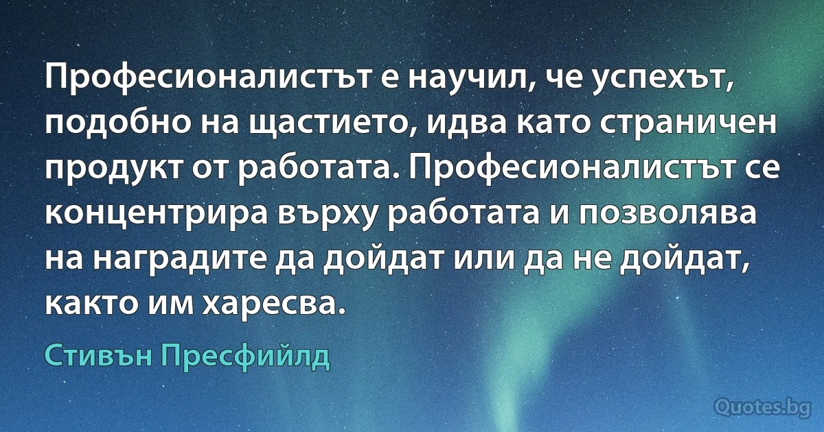 Професионалистът е научил, че успехът, подобно на щастието, идва като страничен продукт от работата. Професионалистът се концентрира върху работата и позволява на наградите да дойдат или да не дойдат, както им харесва. (Стивън Пресфийлд)