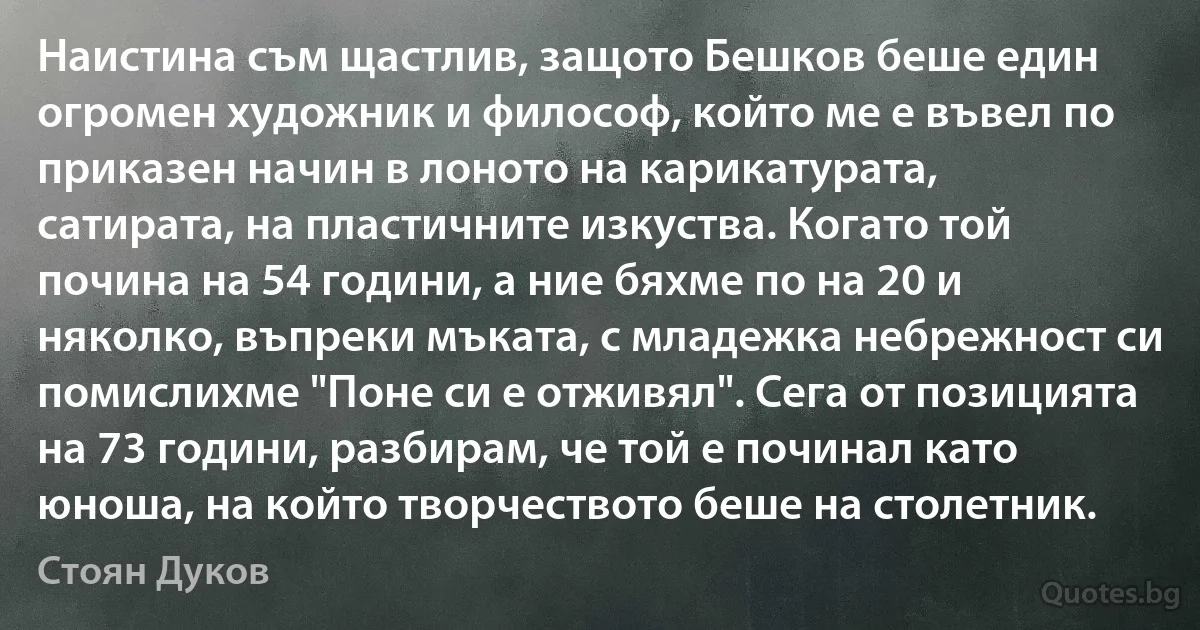 Наистина съм щастлив, защото Бешков беше един огромен художник и философ, който ме е въвел по приказен начин в лоното на карикатурата, сатирата, на пластичните изкуства. Когато той почина на 54 години, а ние бяхме по на 20 и няколко, въпреки мъката, с младежка небрежност си помислихме "Поне си е отживял". Сега от позицията на 73 години, разбирам, че той е починал като юноша, на който творчеството беше на столетник. (Стоян Дуков)