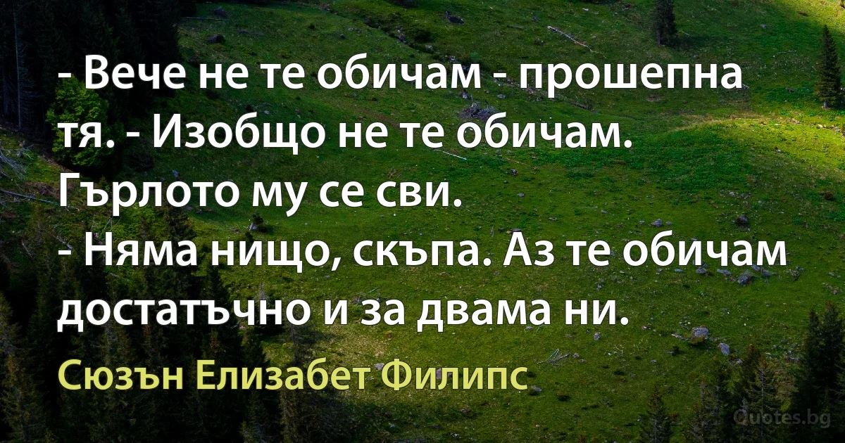 - Вече не те обичам - прошепна тя. - Изобщо не те обичам.
Гърлото му се сви.
- Няма нищо, скъпа. Аз те обичам достатъчно и за двама ни. (Сюзън Елизабет Филипс)