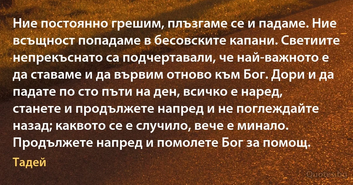 Ние постоянно грешим, плъзгаме се и падаме. Ние всъщност попадаме в бесовските капани. Светиите непрекъснато са подчертавали, че най-важното е да ставаме и да вървим отново към Бог. Дори и да падате по сто пъти на ден, всичко е наред, станете и продължете напред и не поглеждайте назад; каквото се е случило, вече е минало. Продължете напред и помолете Бог за помощ. (Тадей)