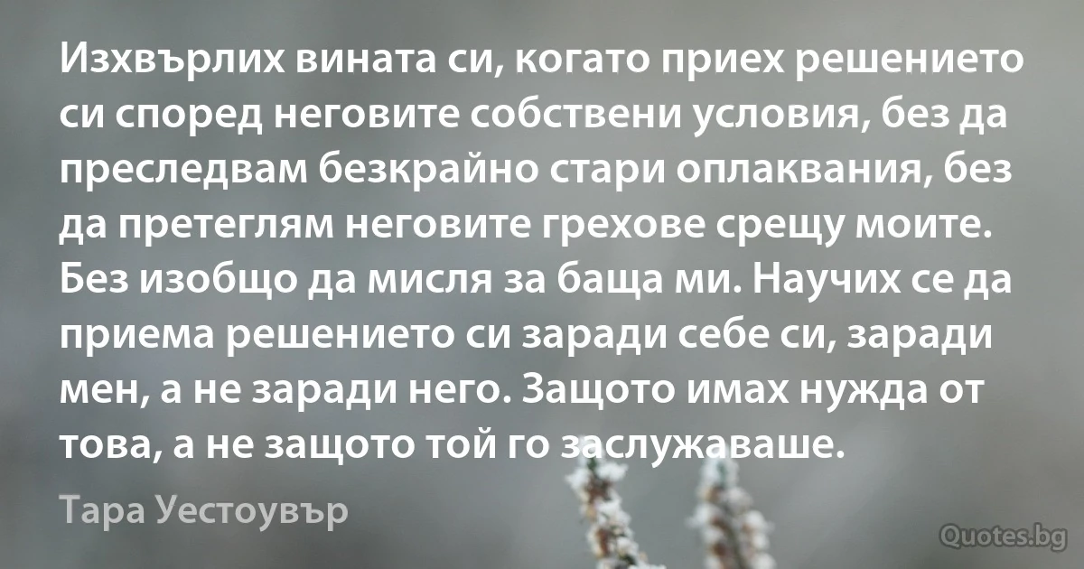 Изхвърлих вината си, когато приех решението си според неговите собствени условия, без да преследвам безкрайно стари оплаквания, без да претеглям неговите грехове срещу моите. Без изобщо да мисля за баща ми. Научих се да приема решението си заради себе си, заради мен, а не заради него. Защото имах нужда от това, а не защото той го заслужаваше. (Тара Уестоувър)