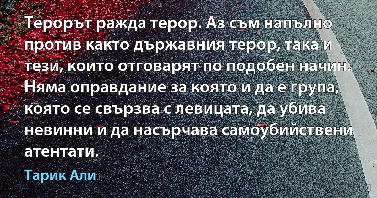 Терорът ражда терор. Аз съм напълно против както държавния терор, така и тези, които отговарят по подобен начин. Няма оправдание за която и да е група, която се свързва с левицата, да убива невинни и да насърчава самоубийствени атентати. (Тарик Али)