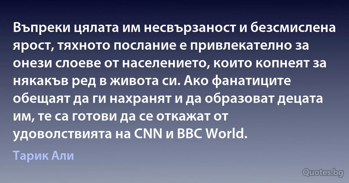 Въпреки цялата им несвързаност и безсмислена ярост, тяхното послание е привлекателно за онези слоеве от населението, които копнеят за някакъв ред в живота си. Ако фанатиците обещаят да ги нахранят и да образоват децата им, те са готови да се откажат от удоволствията на CNN и BBC World. (Тарик Али)