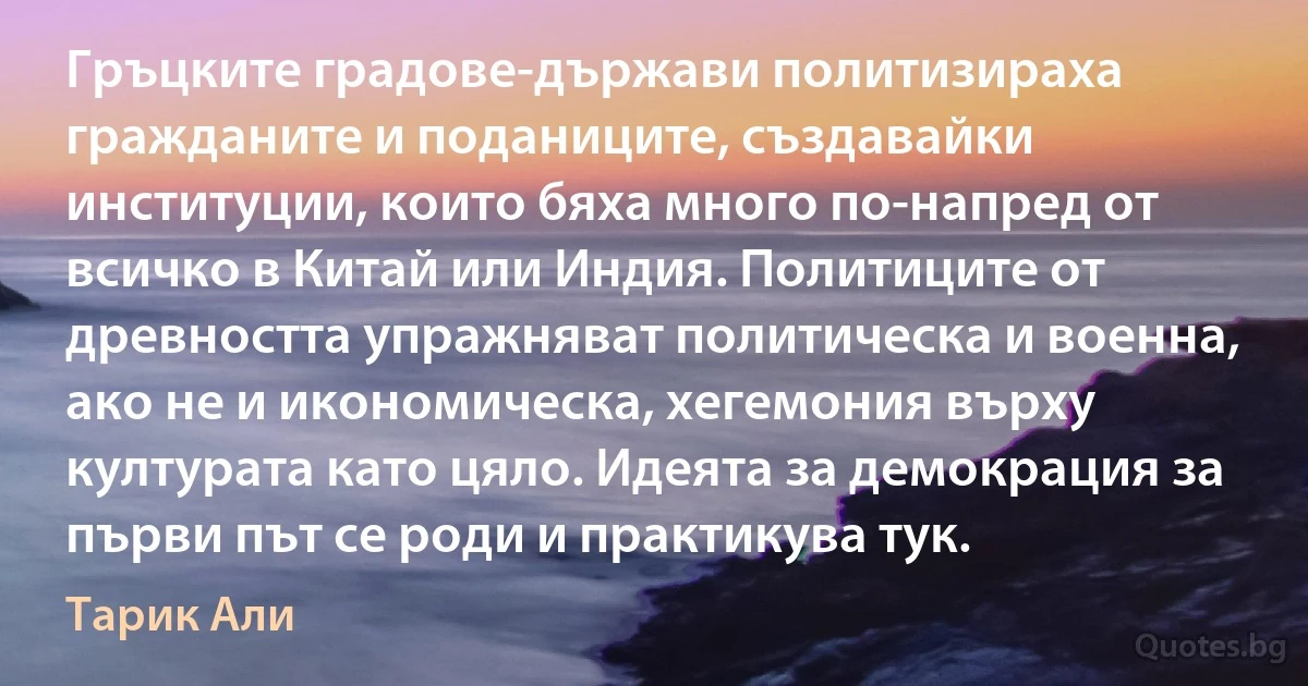 Гръцките градове-държави политизираха гражданите и поданиците, създавайки институции, които бяха много по-напред от всичко в Китай или Индия. Политиците от древността упражняват политическа и военна, ако не и икономическа, хегемония върху културата като цяло. Идеята за демокрация за първи път се роди и практикува тук. (Тарик Али)