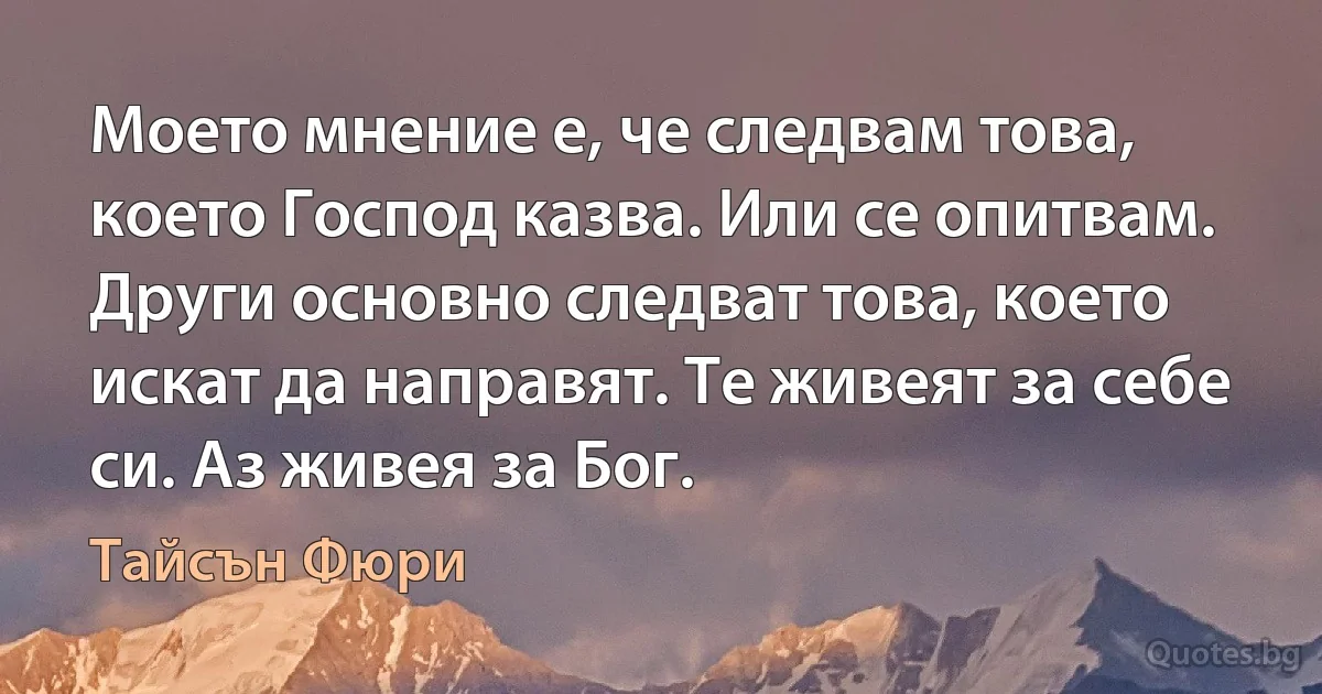 Моето мнение е, че следвам това, което Господ казва. Или се опитвам. Други основно следват това, което искат да направят. Те живеят за себе си. Аз живея за Бог. (Тайсън Фюри)