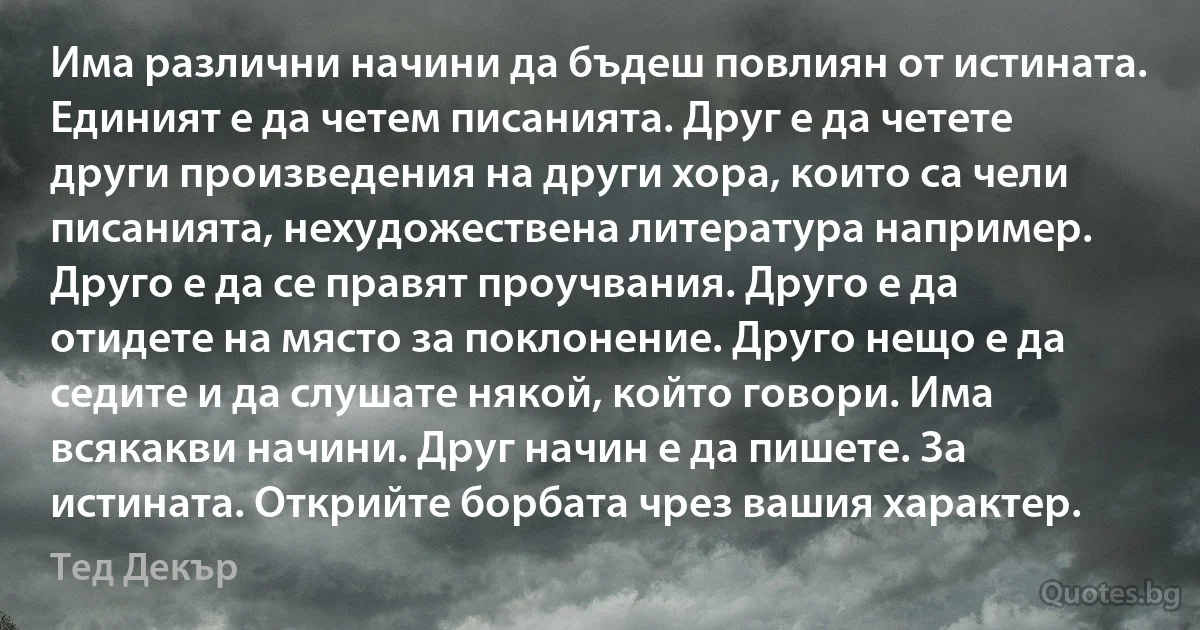 Има различни начини да бъдеш повлиян от истината. Единият е да четем писанията. Друг е да четете други произведения на други хора, които са чели писанията, нехудожествена литература например. Друго е да се правят проучвания. Друго е да отидете на място за поклонение. Друго нещо е да седите и да слушате някой, който говори. Има всякакви начини. Друг начин е да пишете. За истината. Открийте борбата чрез вашия характер. (Тед Декър)