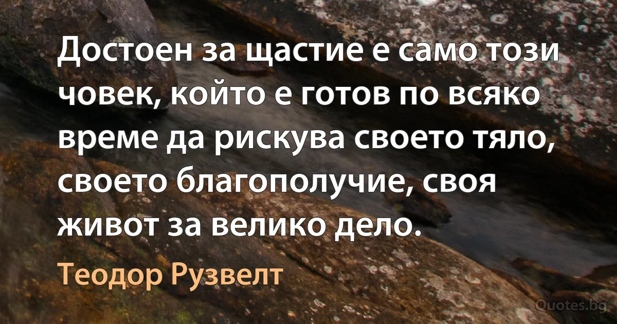 Достоен за щастие е само този човек, който е готов по всяко време да рискува своето тяло, своето благополучие, своя живот за велико дело. (Теодор Рузвелт)