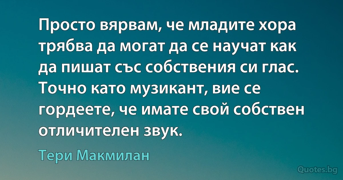 Просто вярвам, че младите хора трябва да могат да се научат как да пишат със собствения си глас. Точно като музикант, вие се гордеете, че имате свой собствен отличителен звук. (Тери Макмилан)