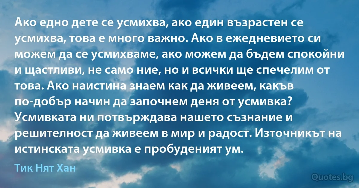 Ако едно дете се усмихва, ако един възрастен се усмихва, това е много важно. Ако в ежедневието си можем да се усмихваме, ако можем да бъдем спокойни и щастливи, не само ние, но и всички ще спечелим от това. Ако наистина знаем как да живеем, какъв по-добър начин да започнем деня от усмивка? Усмивката ни потвърждава нашето съзнание и решителност да живеем в мир и радост. Източникът на истинската усмивка е пробуденият ум. (Тик Нят Хан)