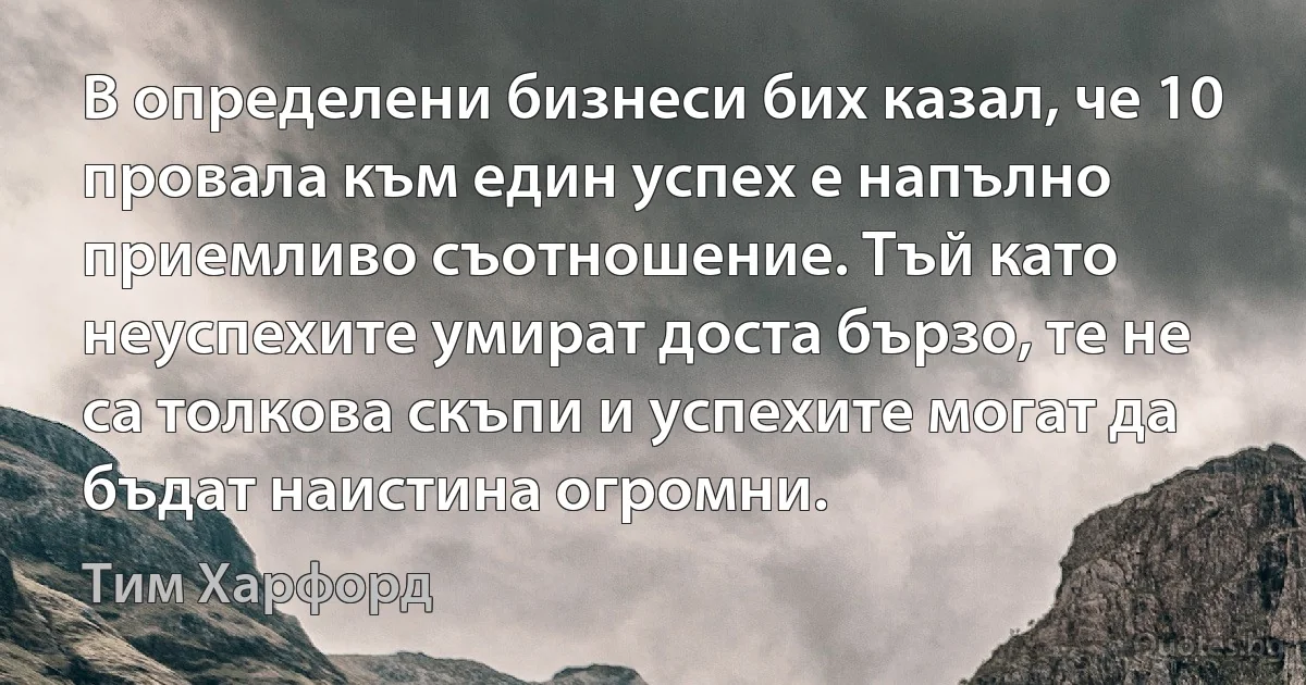 В определени бизнеси бих казал, че 10 провала към един успех е напълно приемливо съотношение. Тъй като неуспехите умират доста бързо, те не са толкова скъпи и успехите могат да бъдат наистина огромни. (Тим Харфорд)