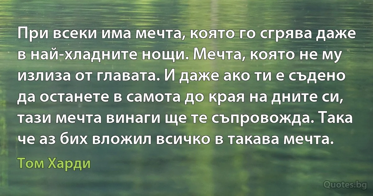 При всеки има мечта, която го сгрява даже в най-хладните нощи. Мечта, която не му излиза от главата. И даже ако ти е съдено да останете в самота до края на дните си, тази мечта винаги ще те съпровожда. Така че аз бих вложил всичко в такава мечта. (Том Харди)