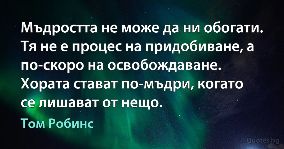 Мъдростта не може да ни обогати. Тя не е процес на придобиване, а по-скоро на освобождаване. Хората стават по-мъдри, когато се лишават от нещо. (Том Робинс)