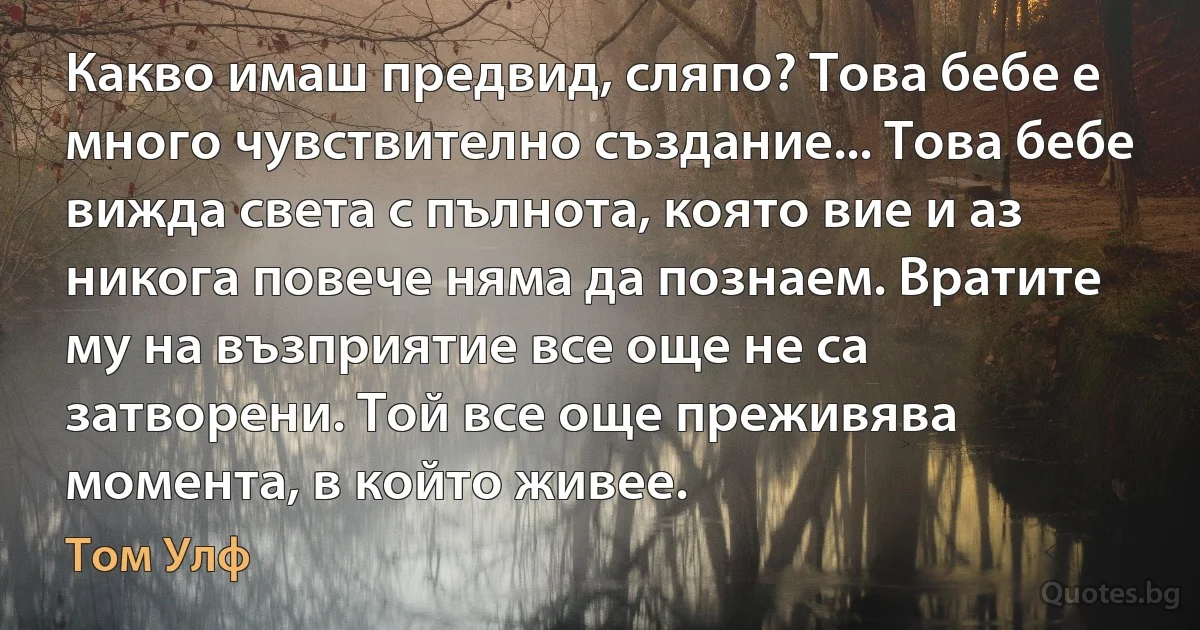 Какво имаш предвид, сляпо? Това бебе е много чувствително създание... Това бебе вижда света с пълнота, която вие и аз никога повече няма да познаем. Вратите му на възприятие все още не са затворени. Той все още преживява момента, в който живее. (Том Улф)