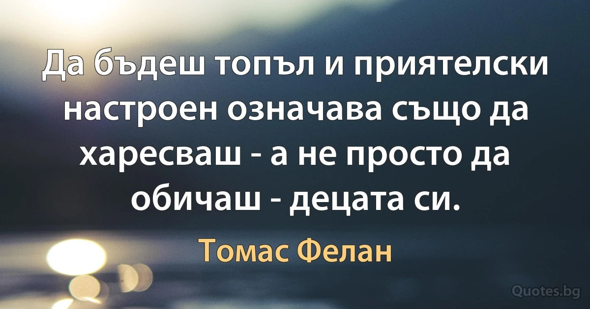 Да бъдеш топъл и приятелски настроен означава също да харесваш - а не просто да обичаш - децата си. (Томас Фелан)