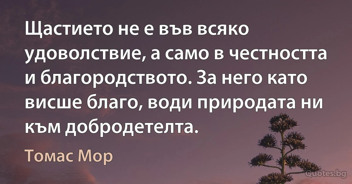 Щастието не е във всяко удоволствие, а само в честността и благородството. За него като висше благо, води природата ни към добродетелта. (Томас Мор)