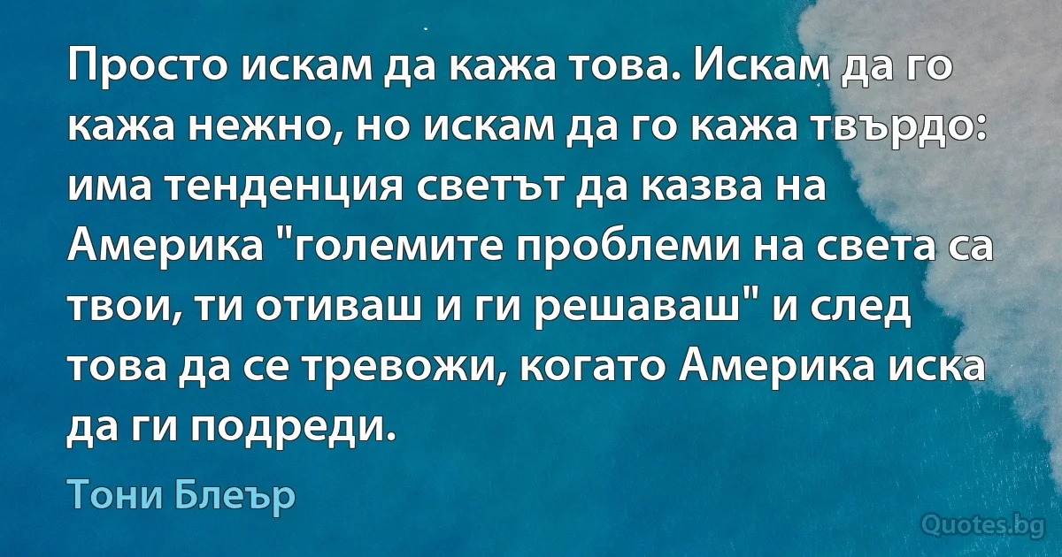 Просто искам да кажа това. Искам да го кажа нежно, но искам да го кажа твърдо: има тенденция светът да казва на Америка "големите проблеми на света са твои, ти отиваш и ги решаваш" и след това да се тревожи, когато Америка иска да ги подреди. (Тони Блеър)