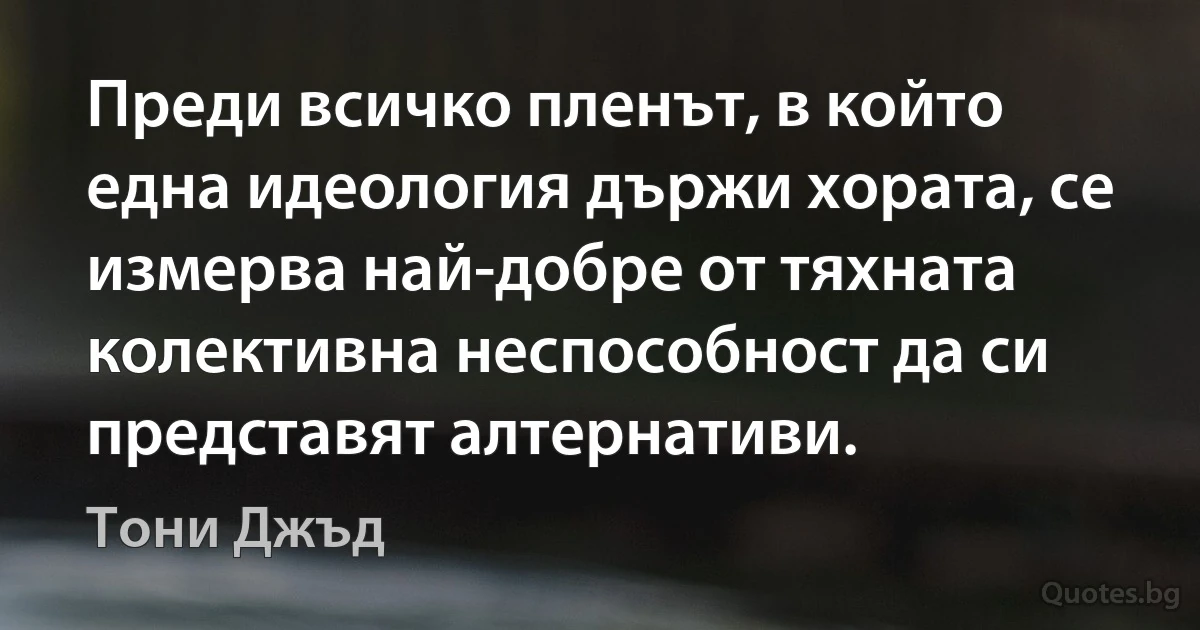 Преди всичко пленът, в който една идеология държи хората, се измерва най-добре от тяхната колективна неспособност да си представят алтернативи. (Тони Джъд)