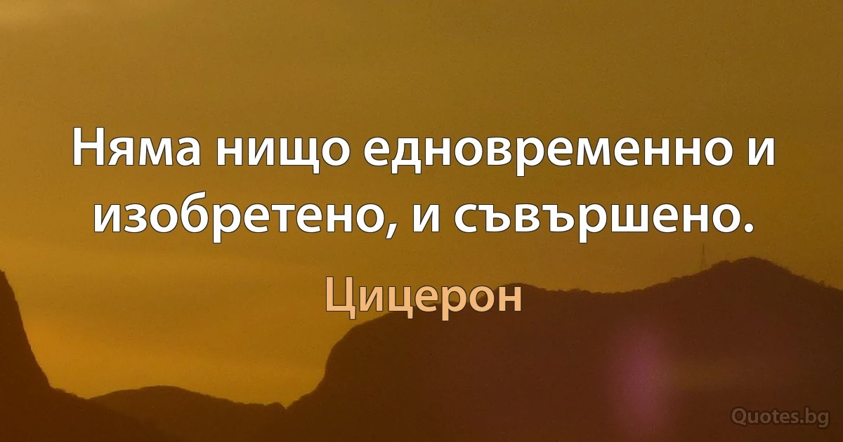 Няма нищо едновременно и изобретено, и съвършено. (Цицерон)