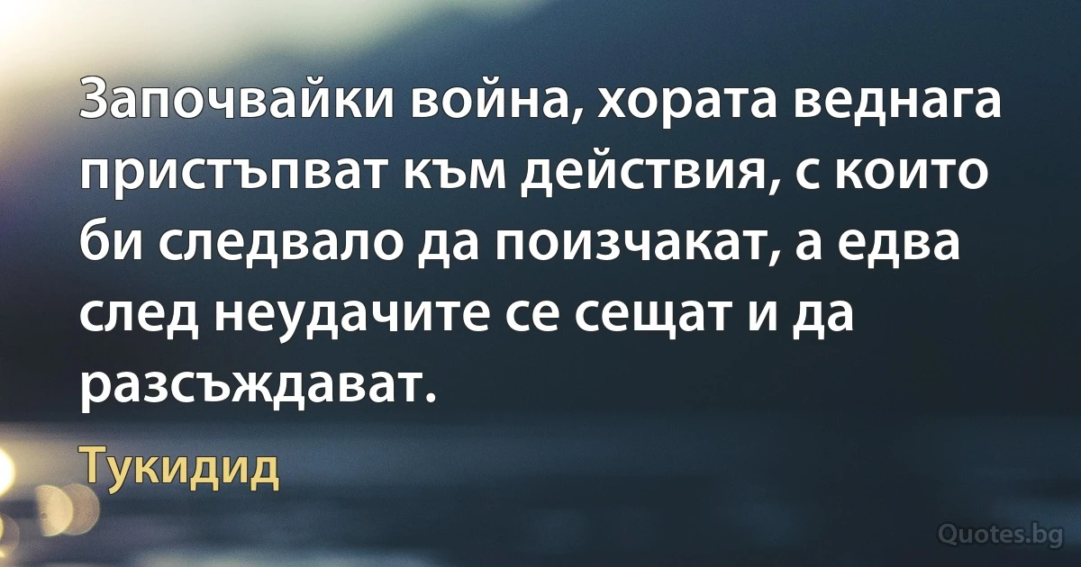 Започвайки война, хората веднага пристъпват към действия, с които би следвало да поизчакат, а едва след неудачите се сещат и да разсъждават. (Тукидид)