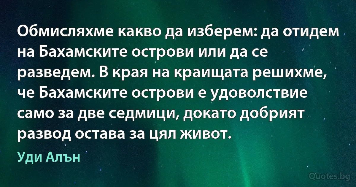 Обмисляхме какво да изберем: да отидем на Бахамските острови или да се разведем. В края на краищата решихме, че Бахамските острови е удоволствие само за две седмици, докато добрият развод остава за цял живот. (Уди Алън)