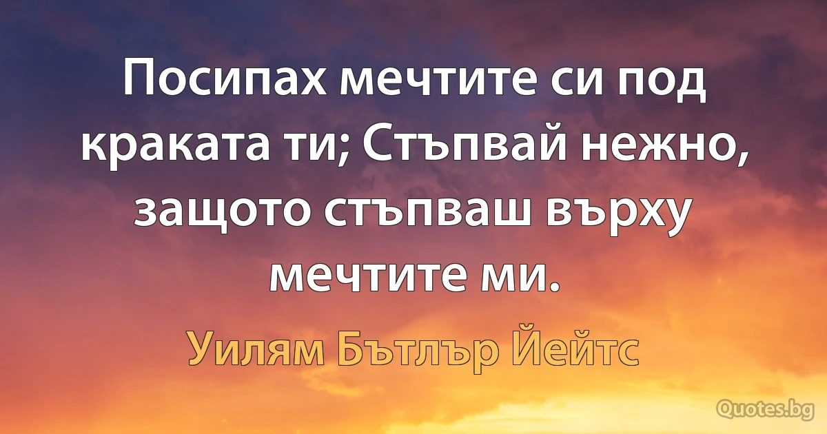 Посипах мечтите си под краката ти; Стъпвай нежно, защото стъпваш върху мечтите ми. (Уилям Бътлър Йейтс)